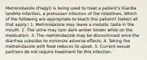 Metronidazole (Flagyl) is being used to treat a patient's Giardia lamblia infection, a protozoan infection of the intestines. Which of the following are appropriate to teach this patient? (select all that apply.) 1. Metronidazole may leave a metallic taste in the mouth. 2. The urine may turn dark amber brown while on the medication. 3. The metronidazole may be discontinued once the diarrhea subsides to minimize adverse eﬀects. 4. Taking the metronidazole with food reduces GI upset. 5. Current sexual partners do not require treatment for this infection.