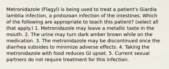 Metronidazole (Flagyl) is being used to treat a patient's Giardia lamblia infection, a protozoan infection of the intestines. Which of the following are appropriate to teach this patient? (select all that apply.) 1. Metronidazole may leave a metallic taste in the mouth. 2. The urine may turn dark amber brown while on the medication. 3. The metronidazole may be discontinued once the diarrhea subsides to minimize adverse eﬀects. 4. Taking the metronidazole with food reduces GI upset. 5. Current sexual partners do not require treatment for this infection.