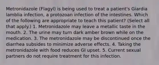 Metronidazole (Flagyl) is being used to treat a patient's Giardia lamblia infection, a protozoan infection of the intestines. Which of the following are appropriate to teach this patient? (Select all that apply.) 1. Metronidazole may leave a metallic taste in the mouth. 2. The urine may turn dark amber brown while on the medication. 3. The metronidazole may be discontinued once the diarrhea subsides to minimize adverse effects. 4. Taking the metronidazole with food reduces GI upset. 5. Current sexual partners do not require treatment for this infection.