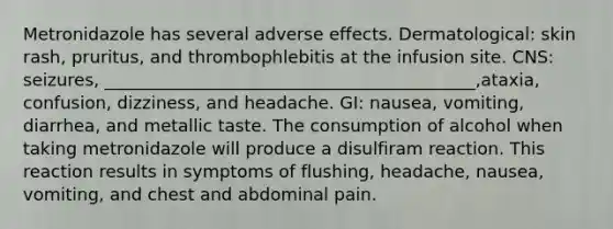 Metronidazole has several adverse effects. Dermatological: skin rash, pruritus, and thrombophlebitis at the infusion site. CNS: seizures, ___________________________________________,ataxia, confusion, dizziness, and headache. GI: nausea, vomiting, diarrhea, and metallic taste. The consumption of alcohol when taking metronidazole will produce a disulfiram reaction. This reaction results in symptoms of flushing, headache, nausea, vomiting, and chest and abdominal pain.