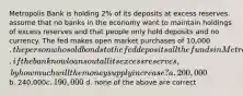 Metropolis Bank is holding 2% of its deposits at excess reserves. assume that no banks in the economy want to maintain holdings of excess reserves and that people only hold deposits and no currency. The fed makes open market purchases of 10,000. the person who sold bonds to the fed deposits all the funds in Metropolis bank. if the bank now loans out all its excess reserves, by how much will the money supply increase? a. 200,000 b. 240,000c. 190,000 d. none of the above are correct