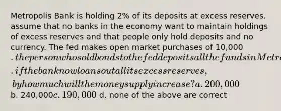 Metropolis Bank is holding 2% of its deposits at excess reserves. assume that no banks in the economy want to maintain holdings of excess reserves and that people only hold deposits and no currency. The fed makes open market purchases of 10,000. the person who sold bonds to the fed deposits all the funds in Metropolis bank. if the bank now loans out all its excess reserves, by how much will the money supply increase? a. 200,000 b. 240,000c. 190,000 d. none of the above are correct