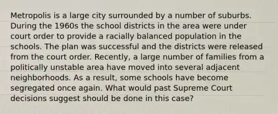 Metropolis is a large city surrounded by a number of suburbs. During the 1960s the school districts in the area were under court order to provide a racially balanced population in the schools. The plan was successful and the districts were released from the court order. Recently, a large number of families from a politically unstable area have moved into several adjacent neighborhoods. As a result, some schools have become segregated once again. What would past Supreme Court decisions suggest should be done in this case?