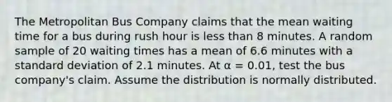 The Metropolitan Bus Company claims that the mean waiting time for a bus during rush hour is less than 8 minutes. A random sample of 20 waiting times has a mean of 6.6 minutes with a standard deviation of 2.1 minutes. At α = 0.01, test the bus company's claim. Assume the distribution is normally distributed.