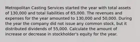 Metropolitan Casting Services started the year with total assets of 130,000 and total liabilities of 65,000. The revenues and expenses for the year amounted to 130,000 and 50,000. During the year the company did not issue any common stock, but it distributed dividends of 55,000. Calculate the amount of increase or decrease in stockholder's equity for the year.