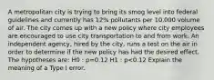 A metropolitan city is trying to bring its smog level into federal guidelines and currently has 12% pollutants per 10,000 volume of air. The city comes up with a new policy where city employees are encouraged to use city transportation to and from work. An independent agency, hired by the city, runs a test on the air in order to determine if the new policy has had the desired effect. The hypotheses are: H0 : p=0.12 H1 : p<0.12 Explain the meaning of a Type I error.