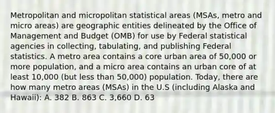 Metropolitan and micropolitan statistical areas (MSAs, metro and micro areas) are geographic entities delineated by the Office of Management and Budget (OMB) for use by Federal statistical agencies in collecting, tabulating, and publishing Federal statistics. A metro area contains a core urban area of 50,000 or more population, and a micro area contains an urban core of at least 10,000 (but less than 50,000) population. Today, there are how many metro areas (MSAs) in the U.S (including Alaska and Hawaii): A. 382 B. 863 C. 3,660 D. 63