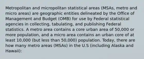 Metropolitan and micropolitan statistical areas (MSAs, metro and micro areas) are geographic entities delineated by the Office of Management and Budget (OMB) for use by Federal statistical agencies in collecting, tabulating, and publishing Federal statistics. A metro area contains a core urban area of 50,000 or more population, and a micro area contains an urban core of at least 10,000 (but less than 50,000) population. Today, there are how many metro areas (MSAs) in the U.S (including Alaska and Hawaii):