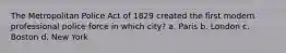 The Metropolitan Police Act of 1829 created the first modern professional police force in which city? a. Paris b. London c. Boston d. New York