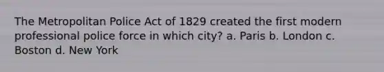 The Metropolitan Police Act of 1829 created the first modern professional police force in which city? a. Paris b. London c. Boston d. New York