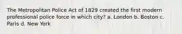 The Metropolitan Police Act of 1829 created the first modern professional police force in which city? a. London b. Boston c. Paris d. New York