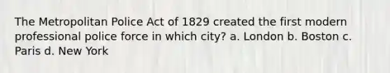 The Metropolitan Police Act of 1829 created the first modern professional police force in which city? a. London b. Boston c. Paris d. New York