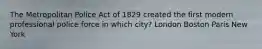 The Metropolitan Police Act of 1829 created the first modern professional police force in which city? London Boston Paris New York