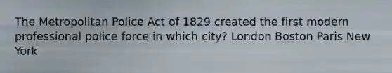 The Metropolitan Police Act of 1829 created the first modern professional police force in which city? London Boston Paris New York