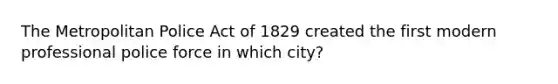 The Metropolitan Police Act of 1829 created the first modern professional police force in which city?