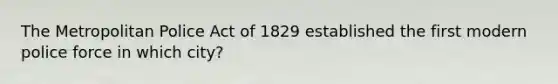 The Metropolitan Police Act of 1829 established the first modern police force in which city?