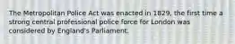 The Metropolitan Police Act was enacted in 1829, the first time a strong central professional police force for London was considered by England's Parliament.