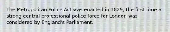 The Metropolitan Police Act was enacted in 1829, the first time a strong central professional police force for London was considered by England's Parliament.