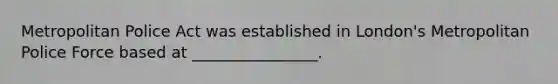 Metropolitan Police Act was established in London's Metropolitan Police Force based at ________________.