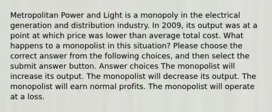 Metropolitan Power and Light is a monopoly in the electrical generation and distribution industry. In 2009, its output was at a point at which price was lower than average total cost. What happens to a monopolist in this situation? Please choose the correct answer from the following choices, and then select the submit answer button. Answer choices The monopolist will increase its output. The monopolist will decrease its output. The monopolist will earn normal profits. The monopolist will operate at a loss.