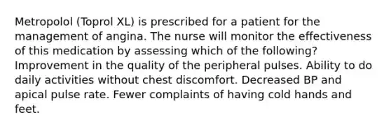 Metropolol (Toprol XL) is prescribed for a patient for the management of angina. The nurse will monitor the effectiveness of this medication by assessing which of the following? Improvement in the quality of the peripheral pulses. Ability to do daily activities without chest discomfort. Decreased BP and apical pulse rate. Fewer complaints of having cold hands and feet.