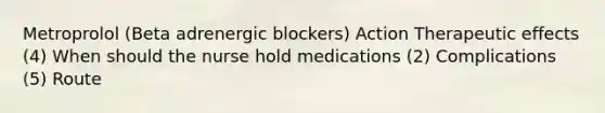 Metroprolol (Beta adrenergic blockers) Action Therapeutic effects (4) When should the nurse hold medications (2) Complications (5) Route