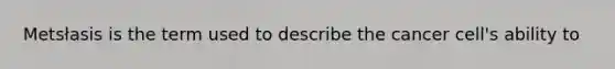 Metsłasis is the term used to describe the cancer cell's ability to