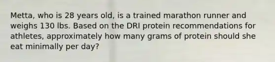 Metta, who is 28 years old, is a trained marathon runner and weighs 130 lbs. Based on the DRI protein recommendations for athletes, approximately how many grams of protein should she eat minimally per day?