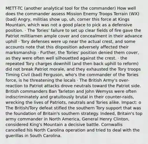 METT-TC (another analytical tool for the commander) How well does the commander assess Mission Enemy Troops Terrain (WX) (bad) Angry, militias show up, uh, corner this force at Kings Mountain, which was not a good place to pick as a defensive position. · The Tories' failure to set up clear fields of fire gave the Patriot militiamen ample cover and concealment in their advance uphill · Tory defenses were up near the actual crest, and some accounts note that this disposition adversely affected their marksmanship · Further, the Tories' position denied them cover, as they were often well silhouetted against the crest. · the repeated Tory charges downhill (and then back uphill to reform) did not break Patriot morale, and they exhausted the Tory troops Timing Civil (bad) Ferguson, who's the commander of the Tories force, is he threatening the locals · The British Army's over-reaction to Patriot attacks drove neutrals toward the Patriot side. British commanders Ban Tarleton and John Wemyss were often indiscriminately and gratuitously brutal in their counter-raids, wrecking the lives of Patriots, neutrals and Tories alike. Impact: o The British/Tory defeat stifled the southern Tory support that was the foundation of Britain's southern strategy. Indeed, Britain's top army commander in North America, General Henry Clinton, considered King's Mountain a decisive battle. Cornwallis cancelled his North Carolina operation and tried to deal with the guerillas in South Carolina.