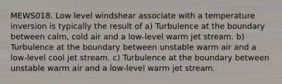 MEWS018. Low level windshear associate with a temperature inversion is typically the result of a) Turbulence at the boundary between calm, cold air and a low-level warm jet stream. b) Turbulence at the boundary between unstable warm air and a low-level cool jet stream. c) Turbulence at the boundary between unstable warm air and a low-level warm jet stream.