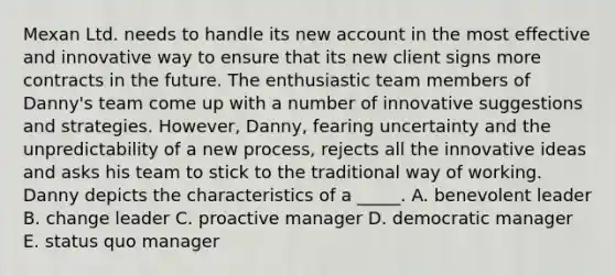 Mexan Ltd. needs to handle its new account in the most effective and innovative way to ensure that its new client signs more contracts in the future. The enthusiastic team members of Danny's team come up with a number of innovative suggestions and strategies. However, Danny, fearing uncertainty and the unpredictability of a new process, rejects all the innovative ideas and asks his team to stick to the traditional way of working. Danny depicts the characteristics of a _____. A. benevolent leader B. change leader C. proactive manager D. democratic manager E. status quo manager