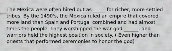 The Mexica were often hired out as _____ for richer, more settled tribes. By the 1490's, the Mexica ruled an empire that covered more land than Spain and Portugal combined and had almost ___ times the people. They worshipped the war god ______, and warriors held the highest position in society. ( Even higher than priests that performed ceremonies to honor the god)