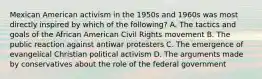 Mexican American activism in the 1950s and 1960s was most directly inspired by which of the following? A. The tactics and goals of the African American Civil Rights movement B. The public reaction against antiwar protesters C. The emergence of evangelical Christian political activism D. The arguments made by conservatives about the role of the federal government