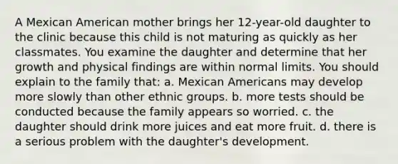 A Mexican American mother brings her 12-year-old daughter to the clinic because this child is not maturing as quickly as her classmates. You examine the daughter and determine that her growth and physical findings are within normal limits. You should explain to the family that: a. Mexican Americans may develop more slowly than other ethnic groups. b. more tests should be conducted because the family appears so worried. c. the daughter should drink more juices and eat more fruit. d. there is a serious problem with the daughter's development.