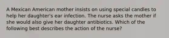 A Mexican American mother insists on using special candles to help her daughter's ear infection. The nurse asks the mother if she would also give her daughter antibiotics. Which of the following best describes the action of the nurse?