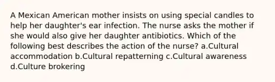 A Mexican American mother insists on using special candles to help her daughter's ear infection. The nurse asks the mother if she would also give her daughter antibiotics. Which of the following best describes the action of the nurse? a.Cultural accommodation b.Cultural repatterning c.Cultural awareness d.Culture brokering