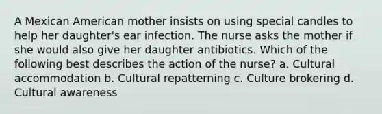 A Mexican American mother insists on using special candles to help her daughter's ear infection. The nurse asks the mother if she would also give her daughter antibiotics. Which of the following best describes the action of the nurse? a. Cultural accommodation b. Cultural repatterning c. Culture brokering d. Cultural awareness