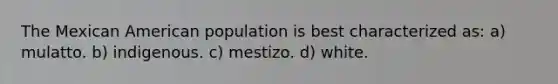 The Mexican American population is best characterized as: a) mulatto. b) indigenous. c) mestizo. d) white.