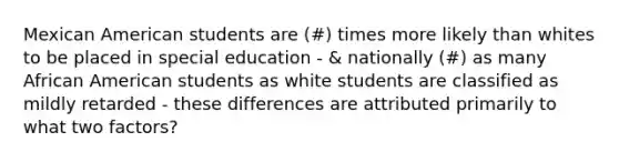 Mexican American students are (#) times more likely than whites to be placed in special education - & nationally (#) as many African American students as white students are classified as mildly retarded - these differences are attributed primarily to what two factors?