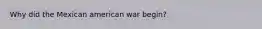Why did the Mexican american war begin?