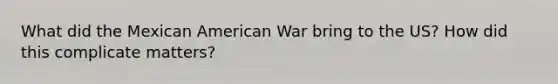 What did the Mexican American War bring to the US? How did this complicate matters?