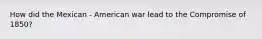 How did the Mexican - American war lead to the Compromise of 1850?