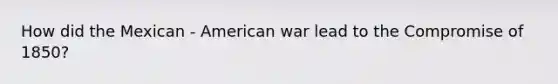 How did the Mexican - American war lead to the Compromise of 1850?