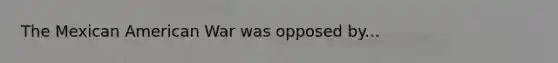 The Mexican American War was opposed by...