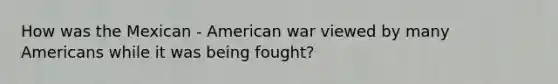 How was the Mexican - American war viewed by many Americans while it was being fought?