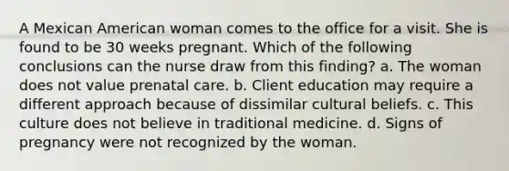 A Mexican American woman comes to the office for a visit. She is found to be 30 weeks pregnant. Which of the following conclusions can the nurse draw from this finding? a. The woman does not value <a href='https://www.questionai.com/knowledge/k4ilvqalFS-prenatal-care' class='anchor-knowledge'>prenatal care</a>. b. Client education may require a different approach because of dissimilar cultural beliefs. c. This culture does not believe in traditional medicine. d. Signs of pregnancy were not recognized by the woman.