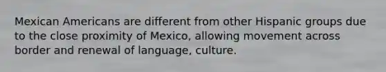 Mexican Americans are different from other Hispanic groups due to the close proximity of Mexico, allowing movement across border and renewal of language, culture.