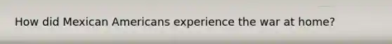 How did Mexican Americans experience the war at home?