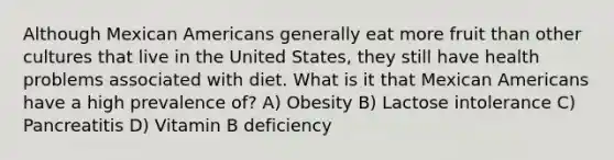 Although Mexican Americans generally eat more fruit than other cultures that live in the United States, they still have health problems associated with diet. What is it that Mexican Americans have a high prevalence of? A) Obesity B) Lactose intolerance C) Pancreatitis D) Vitamin B deficiency