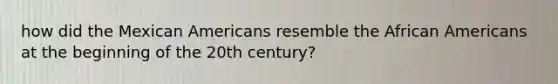 how did the Mexican Americans resemble the African Americans at the beginning of the 20th century?